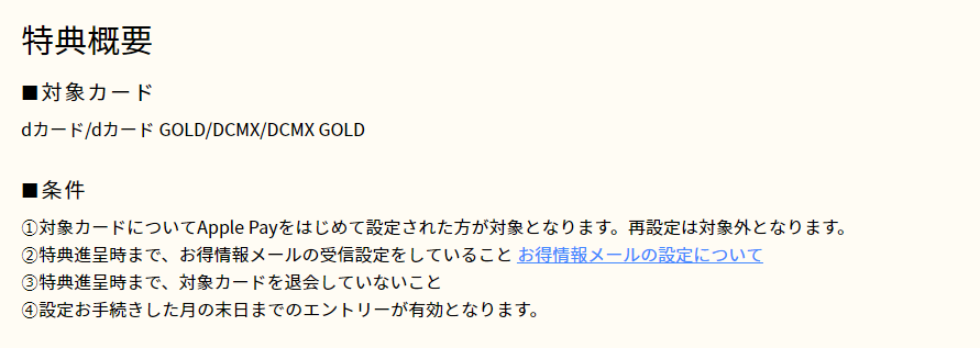 対象カード　dカード/dカード GOLD/DCMX/DCMX GOLD　条件　1.対象カードについてApple Payをはじめて設定された方が対象となります。再設定は対象外となります。　2.特典進呈時まで、お得情報メールの受信設定をしていること。　3.特典進呈時まで、対象カードを退会していないこと　4.設定お手続きをした月の末日までのエントリーが有効となります。